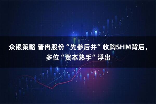 众银策略 普冉股份“先参后并”收购SHM背后，多位“资本熟手”浮出