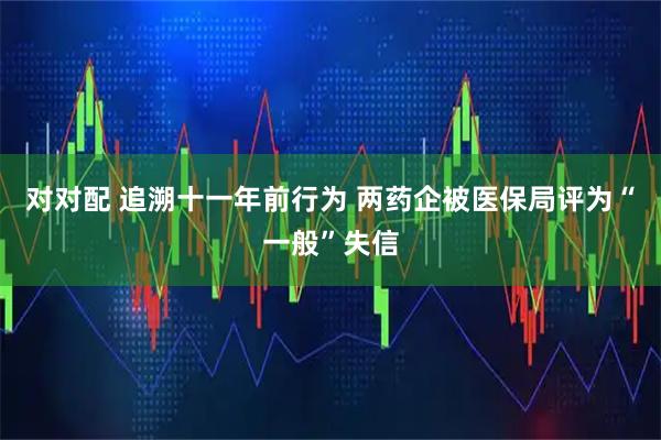 对对配 追溯十一年前行为 两药企被医保局评为“一般”失信