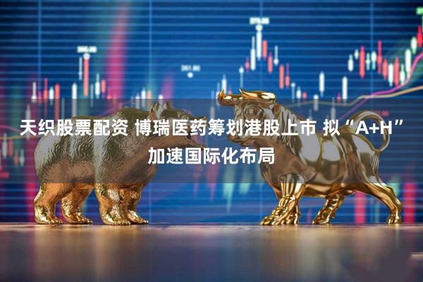 天织股票配资 博瑞医药筹划港股上市 拟“A+H”加速国际化布局
