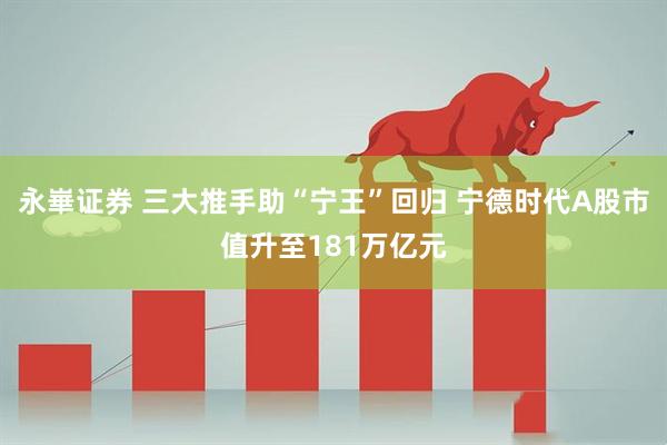 永崋证券 三大推手助“宁王”回归 宁德时代A股市值升至181万亿元