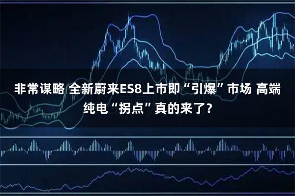非常谋略 全新蔚来ES8上市即“引爆”市场 高端纯电“拐点”真的来了？