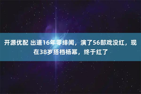 开源优配 出道16年零绯闻，演了56部戏没红，现在38岁搭档杨幂，终于红了