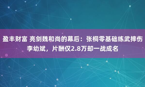 盈丰财富 亮剑魏和尚的幕后：张桐零基础练武摔伤李幼斌，片酬仅2.8万却一战成名