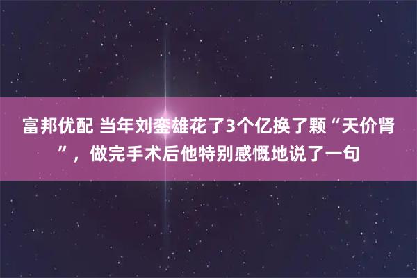 富邦优配 当年刘銮雄花了3个亿换了颗“天价肾”，做完手术后他特别感慨地说了一句