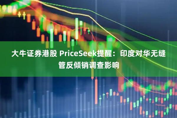 大牛证券港股 PriceSeek提醒：印度对华无缝管反倾销调查影响
