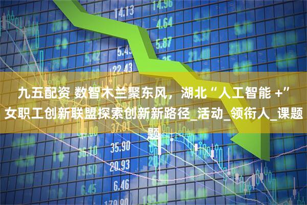 九五配资 数智木兰聚东风，湖北“人工智能 +”女职工创新联盟探索创新新路径_活动_领衔人_课题