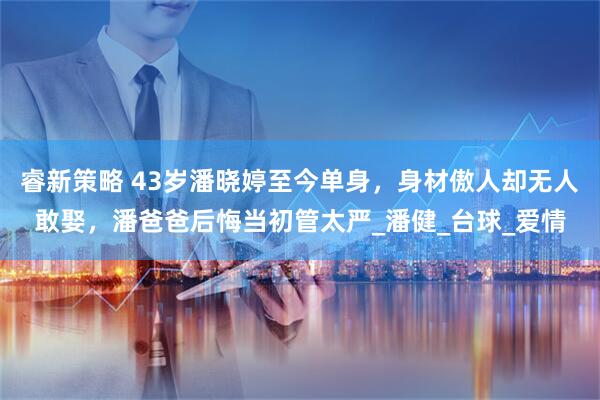 睿新策略 43岁潘晓婷至今单身,身材傲人却无人敢娶,潘爸爸后悔当初管太严_潘健_台球_爱情